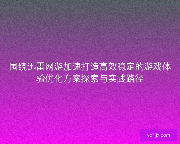 围绕迅雷网游加速打造高效稳定的游戏体验优化方案探索与实践路径