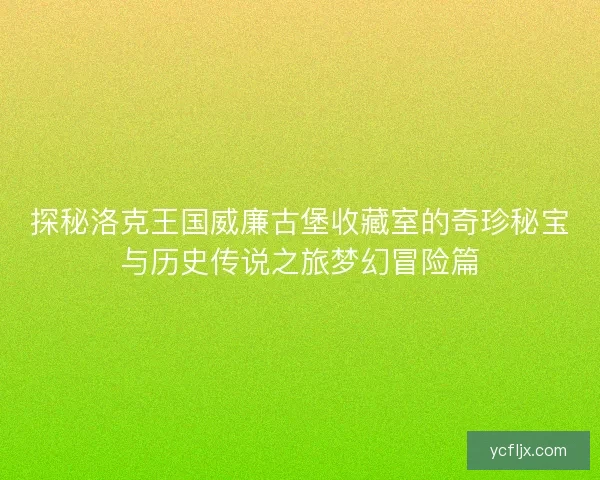 探秘洛克王国威廉古堡收藏室的奇珍秘宝与历史传说之旅梦幻冒险篇