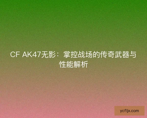 CF AK47无影：掌控战场的传奇武器与性能解析