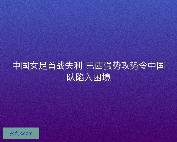 中国女足首战失利 巴西强势攻势令中国队陷入困境