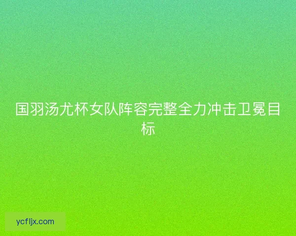 国羽汤尤杯女队阵容完整全力冲击卫冕目标
