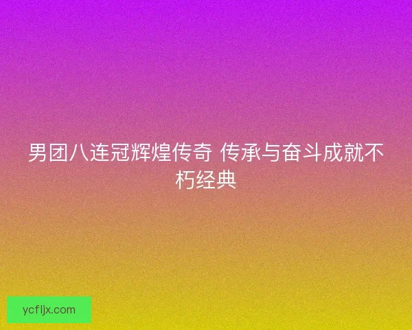 男团八连冠辉煌传奇 传承与奋斗成就不朽经典