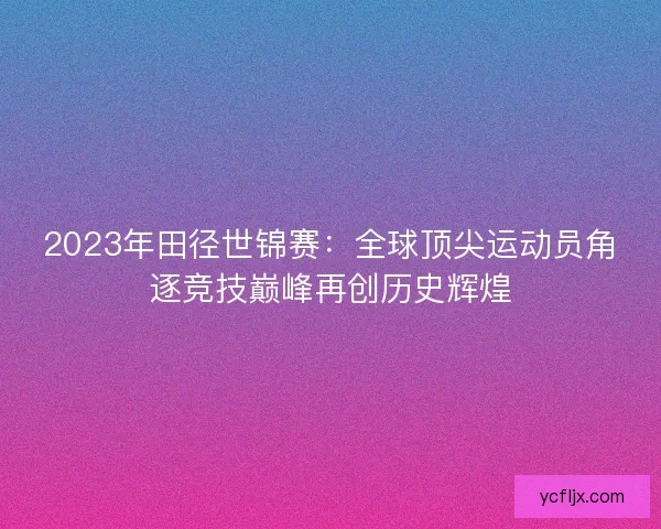 2023年田径世锦赛：全球顶尖运动员角逐竞技巅峰再创历史辉煌