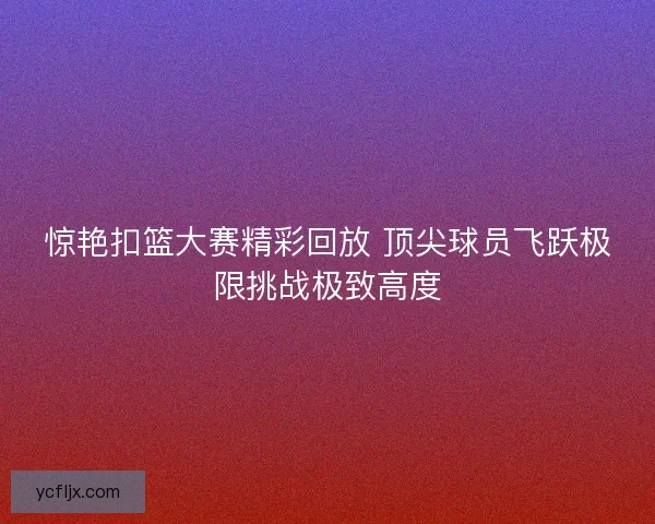 惊艳扣篮大赛精彩回放 顶尖球员飞跃极限挑战极致高度