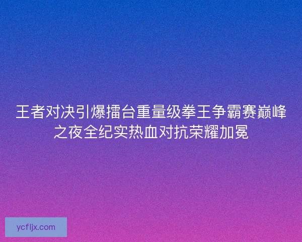 王者对决引爆擂台重量级拳王争霸赛巅峰之夜全纪实热血对抗荣耀加冕
