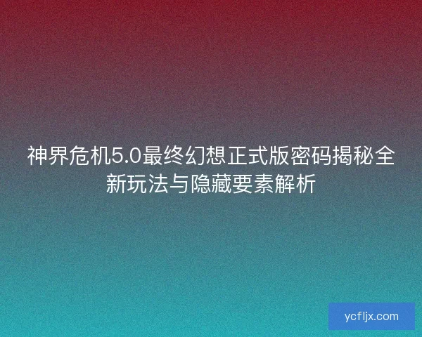神界危机5.0最终幻想正式版密码揭秘全新玩法与隐藏要素解析