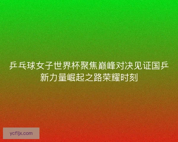 乒乓球女子世界杯聚焦巅峰对决见证国乒新力量崛起之路荣耀时刻