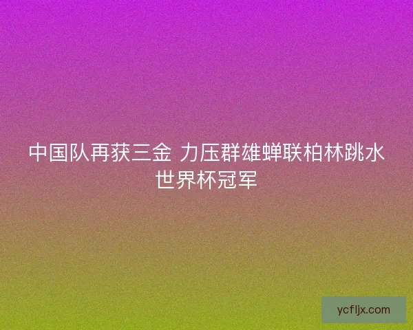 中国队再获三金 力压群雄蝉联柏林跳水世界杯冠军
