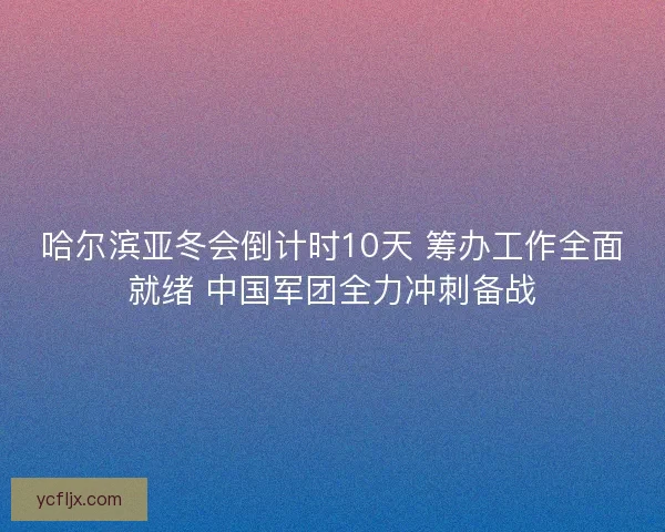 哈尔滨亚冬会倒计时10天 筹办工作全面就绪 中国军团全力冲刺备战 哈尔滨亚冬会倒计时10天 筹办工作全面就绪 中国军团全力冲刺备战