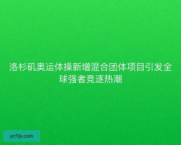 洛杉矶奥运体操新增混合团体项目引发全球强者竞逐热潮