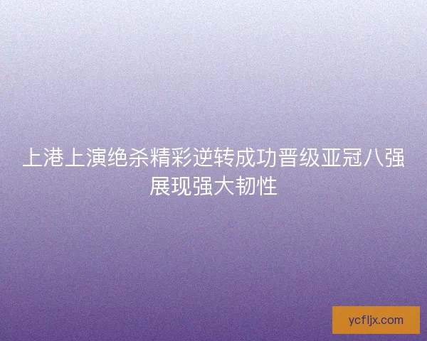 上港上演绝杀精彩逆转成功晋级亚冠八强展现强大韧性