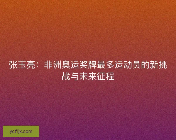 张玉亮：非洲奥运奖牌最多运动员的新挑战与未来征程