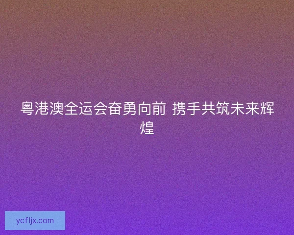 粤港澳全运会奋勇向前 携手共筑未来辉煌