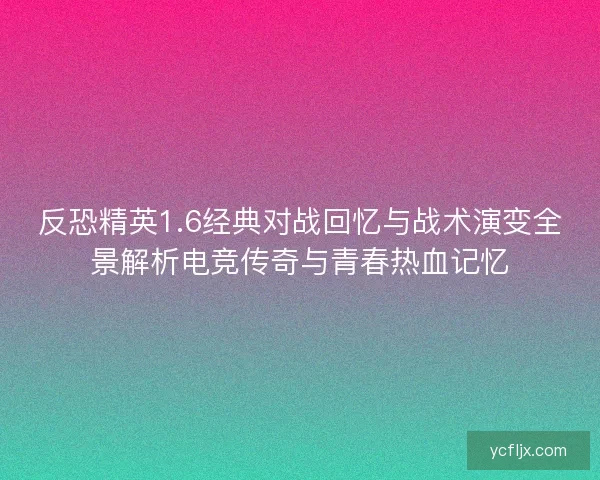 反恐精英1.6经典对战回忆与战术演变全景解析电竞传奇与青春热血记忆