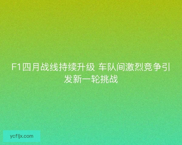 F1四月战线持续升级 车队间激烈竞争引发新一轮挑战