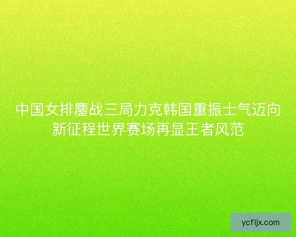 中国女排鏖战三局力克韩国重振士气迈向新征程世界赛场再显王者风范