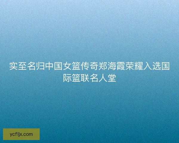 实至名归中国女篮传奇郑海霞荣耀入选国际篮联名人堂