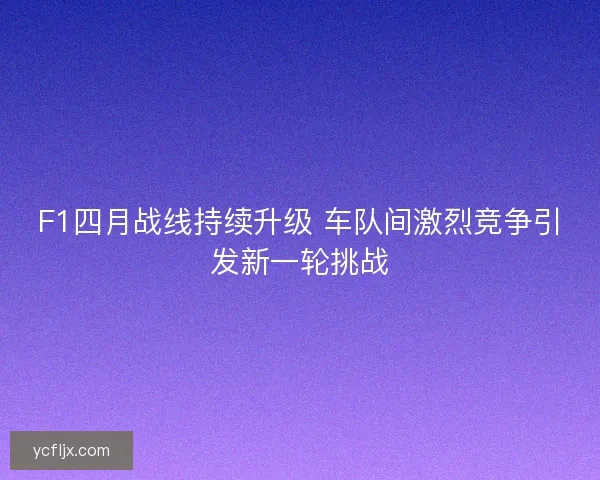 F1四月战线持续升级 车队间激烈竞争引发新一轮挑战 F1四月战线持续升级 车队间激烈竞争引发新一轮挑战