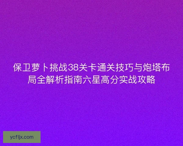 保卫萝卜挑战38关卡通关技巧与炮塔布局全解析指南六星高分实战攻略 保卫萝卜挑战38关卡通关技巧与炮塔布局全解析指南六星高分实战攻略