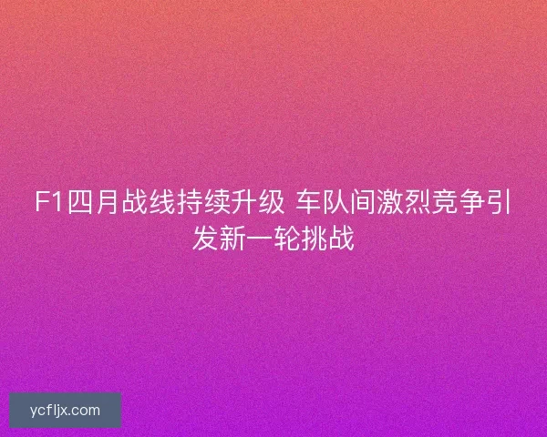 F1四月战线持续升级 车队间激烈竞争引发新一轮挑战 F1四月战线持续升级 车队间激烈竞争引发新一轮挑战