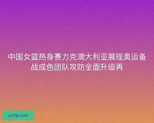 中国女篮热身赛力克澳大利亚展现奥运备战成色团队攻防全面升级再