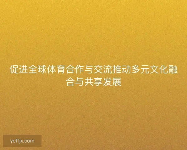 促进全球体育合作与交流推动多元文化融合与共享发展