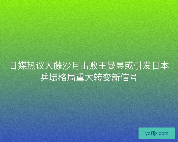 日媒热议大藤沙月击败王曼昱或引发日本乒坛格局重大转变新信号