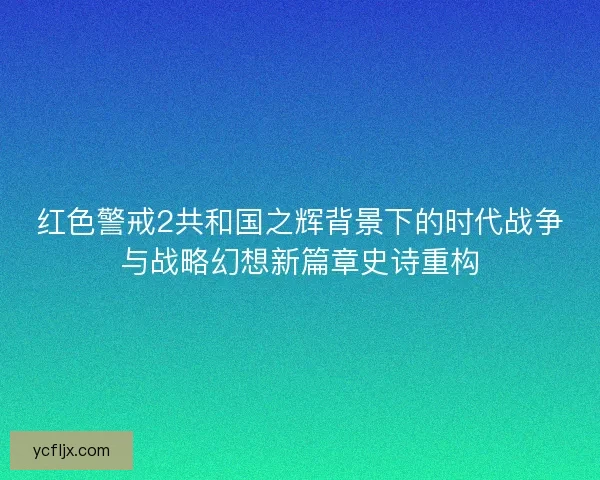 红色警戒2共和国之辉背景下的时代战争与战略幻想新篇章史诗重构