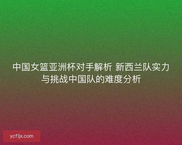 中国女篮亚洲杯对手解析 新西兰队实力与挑战中国队的难度分析